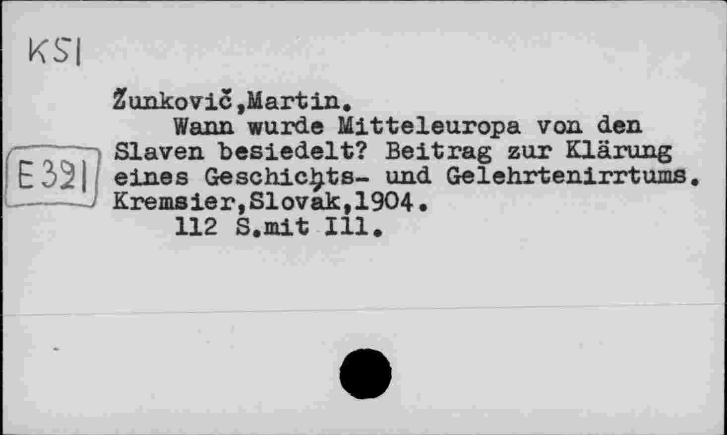 ﻿KSI
Zunkovic »Martin.
Wann wurde Mitteleuropa von den
, Slaven besiedelt? Beitrag zur Klärung
! Е32ІІ eines Geschickte- und Gelehrtenirrtums. Kremsier,Slovak,1904.
112 S.mit Ill.